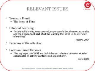 RELEVANT ISSUES Treasure Hunt? The issue of Time Informal Learning “ incidental learning, unstructured, unpurposeful but the most extensive and  most important part of all the learning  that all of us do everyday of our lives” Rogers, 2004 Economy of the attention Location Based Services “ the key aspects of LCBS are their inherent relations between  location coordinates  or  activity-contexts  and applications”.  Kühn,2004 