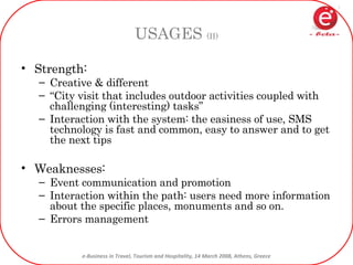 USAGES  (II) Strength: Creative & different “ City visit that includes outdoor activities coupled with challenging (interesting) tasks” Interaction with the system: the easiness of use, SMS technology is fast and common, easy to answer and to get the next tips Weaknesses:  Event communication and promotion Interaction within the path: users need more information about the specific places, monuments and so on. Errors management 