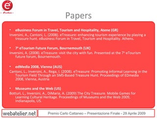Premio Carlo Cattaneo – Presentazione Finale - 29 Aprile 2009
Papers
• eBusiness Forum in Travel, Tourism and Hospitality, Atene (GR)
Inversini, A., Cantoni, L. (2008). eTreasure: enhancing tourism experience by playing a
treasure hunt. eBusiness Forum in Travel, Tourism and Hospitality. Athens.
• 7th
eTourism Future Forum, Bournemouth (UK)
Inversini, A. (2008). eTreasure: visit the city with fun. Presented at the 7th
eTourism
future forum, Bournemouth.
• edMedia 2008, Vienna (AUS)
Cantoni, L., Inversini, A., Rega, I. (2008). eTreasure: Promoting Informal Learning in the
Tourism Field Through an SMS-Based Treasure Hunt. Proceedings of EDmedia
2008, Vienna, Austria
• Museums and the Web (US)
Botturi, L., Inversini, A., DiMaria, A. (2009) The City Treasure. Mobile Games for
Learning Cultural Heritage. Proceedings of Museums and the Web 2009,
Indianapolis, US.
 