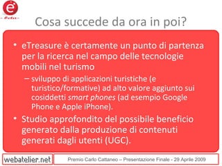 Premio Carlo Cattaneo – Presentazione Finale - 29 Aprile 2009
Cosa succede da ora in poi?
• eTreasure è certamente un punto di partenza
per la ricerca nel campo delle tecnologie
mobili nel turismo
– sviluppo di applicazioni turistiche (e
turistico/formative) ad alto valore aggiunto sui
cosiddetti smart phones (ad esempio Google
Phone e Apple iPhone).
• Studio approfondito del possibile beneficio
generato dalla produzione di contenuti
generati dagli utenti (UGC).
 