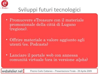 Premio Carlo Cattaneo – Presentazione Finale - 29 Aprile 2009
Sviluppi futuri tecnologici
• Promuovere eTreasure con il materiale
promozionale della città di Lugano
(regione).
• Offrire materiale a valore aggiunto agli
utenti (es. Podcasts)
• Lanciare il portale web con annessa
comunità virtuale (ora in versione alpha)
 
