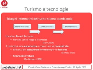 Premio Carlo Cattaneo – Presentazione Finale - 29 Aprile 2009
Turismo e tecnologie
I bisogni informativi dei turisti stanno cambiando
Location Based Services:
– rilevanti sono il luogo e il contesto
(Kühn,2004)
Il turismo è una esperienza e come tale va comunicata
– Rilevanza del passaparola elettronico per la decisione
(Gretzel, 2006)
– Reputazione virtuale
(Dellarocas, 2006)
Prima della visita Durante la visita Dopo la visita
 