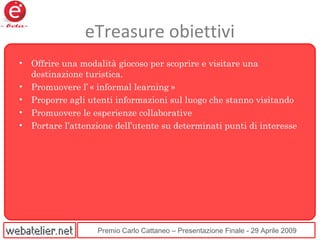 Premio Carlo Cattaneo – Presentazione Finale - 29 Aprile 2009
eTreasure obiettivi
• Offrire una modalità giocoso per scoprire e visitare una
destinazione turistica.
• Promuovere l’ « informal learning »
• Proporre agli utenti informazioni sul luogo che stanno visitando
• Promuovere le esperienze collaborative
• Portare l’attenzione dell’utente su determinati punti di interesse
 