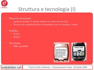 Premio Carlo Cattaneo – Presentazione Finale - 29 Aprile 2009
Struttura e tecnologia (I)
• Requisiti prinicipali
– Assistere guidare il turista durante la visita ad una città.
– Trovare una modalità facile ed immediata con cui intrigare i turisti
• Pubblici
– Turisti
– Scolari
• Tecnologia
– SMS and MMS
 