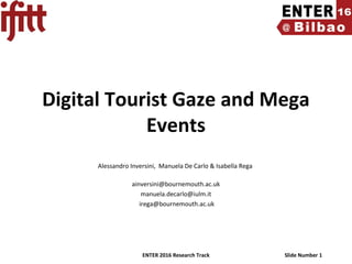 ENTER 2016 Research Track Slide Number 1
Digital Tourist Gaze and Mega
Events
 
Alessandro Inversini,  Manuela De Carlo & Isabella Rega 
ainversini@bournemouth.ac.uk
manuela.decarlo@iulm.it
 irega@bournemouth.ac.uk
 