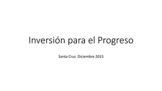 Inversión para el Progreso
Santa Cruz Diciembre 2015
 