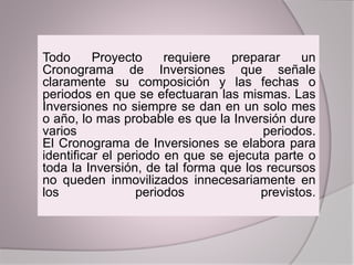 Todo Proyecto requiere preparar un
Cronograma de Inversiones que señale
claramente su composición y las fechas o
periodos en que se efectuaran las mismas. Las
Inversiones no siempre se dan en un solo mes
o año, lo mas probable es que la Inversión dure
varios periodos.
El Cronograma de Inversiones se elabora para
identificar el periodo en que se ejecuta parte o
toda la Inversión, de tal forma que los recursos
no queden inmovilizados innecesariamente en
los periodos previstos.
 