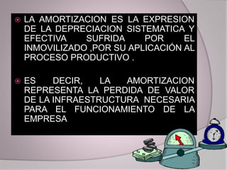  LA AMORTIZACION ES LA EXPRESION
DE LA DEPRECIACION SISTEMATICA Y
EFECTIVA SUFRIDA POR EL
INMOVILIZADO ,POR SU APLICACIÓN AL
PROCESO PRODUCTIVO .
 ES DECIR, LA AMORTIZACION
REPRESENTA LA PERDIDA DE VALOR
DE LA INFRAESTRUCTURA NECESARIA
PARA EL FUNCIONAMIENTO DE LA
EMPRESA
 
