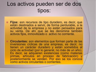Los activos pueden ser de dos
tipos:
 Fijos: son recursos de tipo duradero, es decir, que
están destinados a servir, de forma perdurable, a la
actividad de la empresa y no están pensados para
su venta. De ahí que se les denomine también
activos fijos, inmovilizado o activo no corriente.
 Circulantes: son elementos que forman parte de las
inversiones cíclicas de una empresa, es decir, no
tienen un carácter duradero y están sometidos al
ciclo de actividad (por lo general, no más de un año).
Es decir, se adquieren existencias (como materias
primas, artículos en proceso de fabricación) y
posteriormente se venden. Por eso se los conoce
como activos circulantes o corrientes.
 