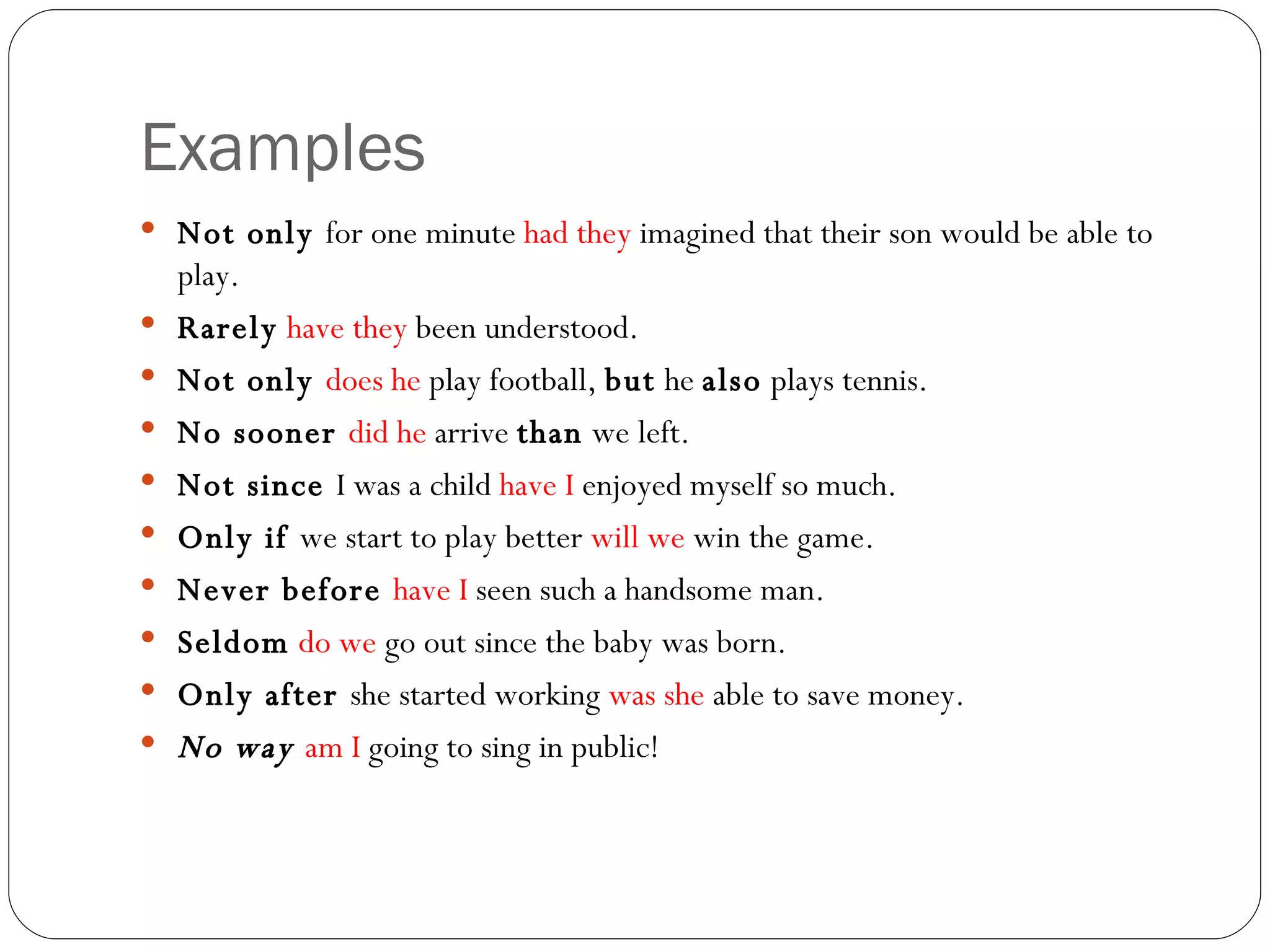 Examples Not only  for one minute  had they  imagined that their son would be able to play. Rarely   have they  been understood. Not only  does he  play football,  but  he  also  plays tennis. No sooner  did he  arrive  than  we left. Not since  I was a child  have I  enjoyed myself so much. Only if  we start to play better  will we  win the game. Never before  have I  seen such a handsome man. Seldom   do we  go out since the baby was born. Only after  she started working  was she  able to save money. No way  am I  going to sing in public! 