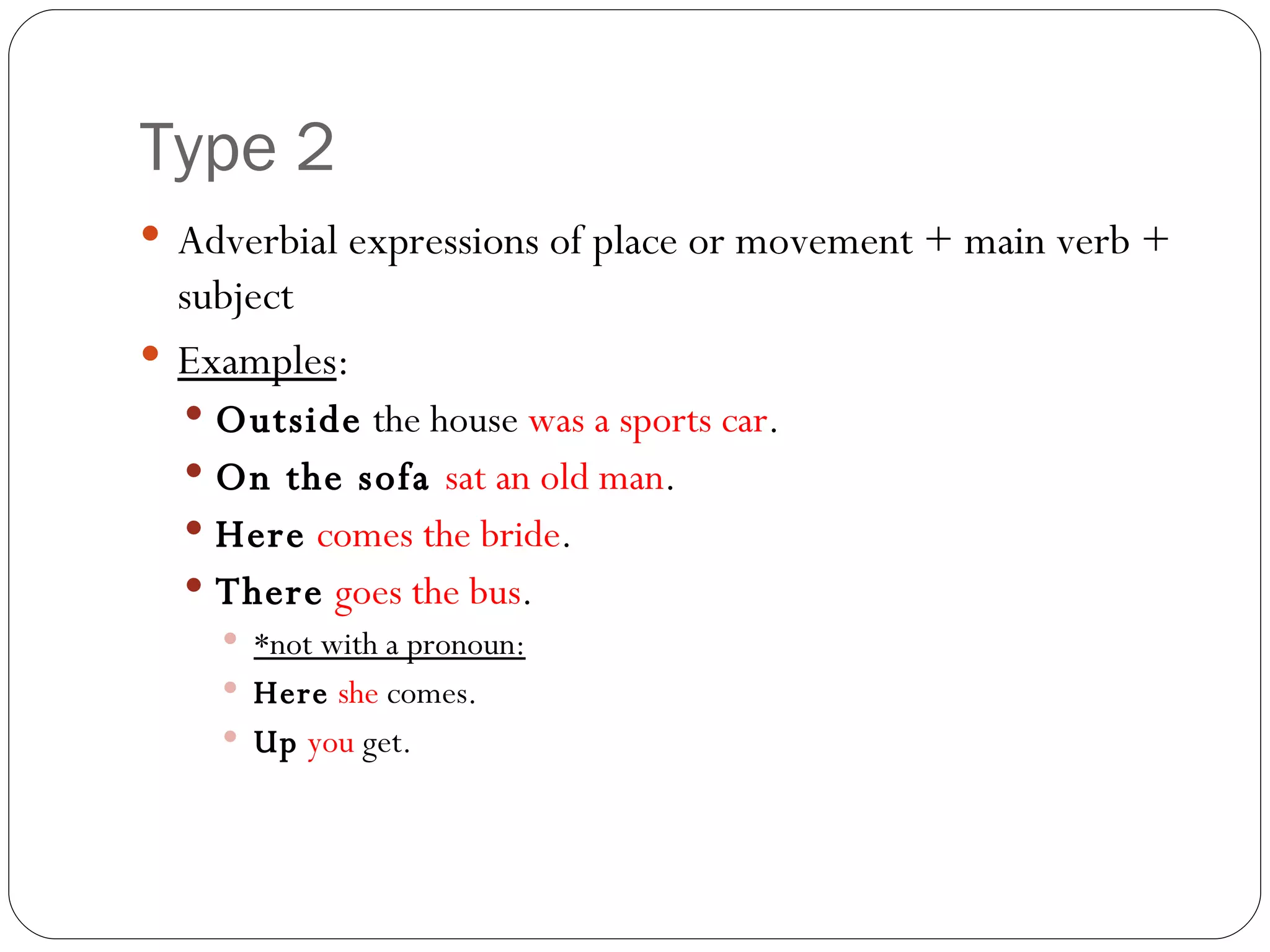 Type 2 Adverbial expressions of place or movement + main verb + subject Examples : Outside  the house  was a sports car . On the sofa  sat an old man . Here   comes the bride . There   goes the bus . *not with a pronoun: Here   she  comes. Up   you  get. 