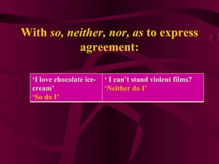 With  so, neither, nor, as  to express agreement: ‘ I love chocolate ice-cream’  ‘ So do I’  ‘  I can’t stand violent films? ‘ Neither do I’ 