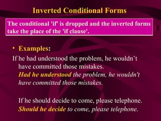 Inverted Conditional Forms   Examples : If he had understood the problem, he wouldn’t have committed those mistakes. Had he understood  the problem, he wouldn't have committed those mistakes. If he should decide to come, please telephone. Should he decide  to come, please telephone . The conditional 'if' is dropped and the inverted forms take the place of the 'if clause'.  