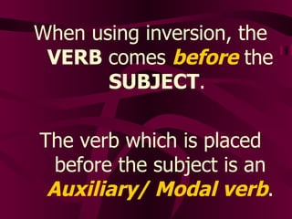 When using inversion, the  VERB  comes  before  the  SUBJECT .  The verb which is placed before the subject is an  Auxiliary/ Modal verb . 