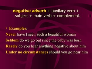 negative adverb  + auxilary verb + subject + main verb + complement. Examples : Never  have I seen such a beautiful woman Seldom  do we go out since the baby was born Rarely  do you hear anything negative about him Under no circumstances  should you go near him 