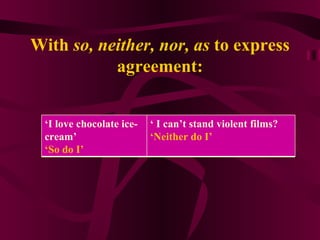 With  so, neither, nor, as  to express agreement: ‘ I love chocolate ice-cream’  ‘ So do I’  ‘  I can’t stand violent films? ‘ Neither do I’ 