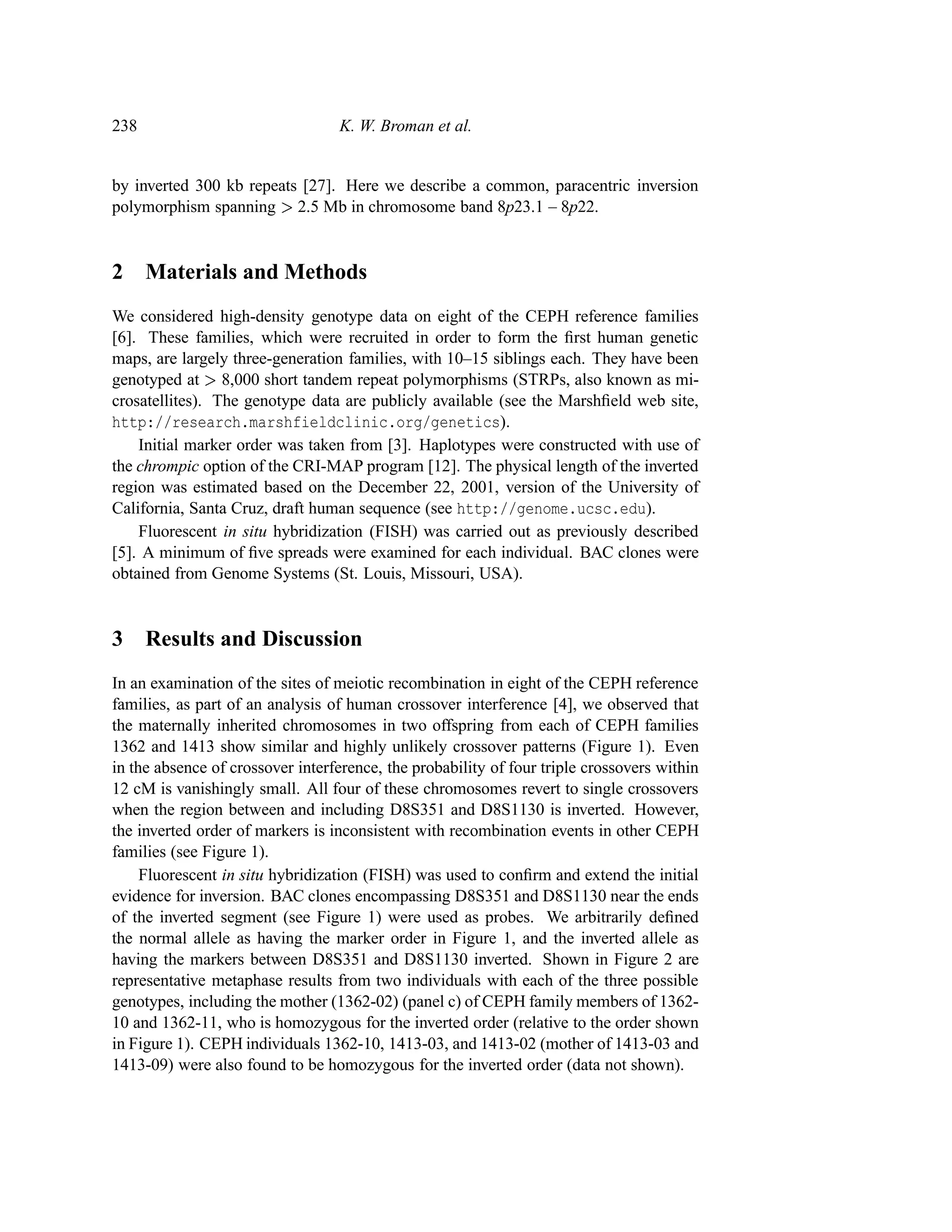 238                               K. W. Broman et al.


by inverted 300 kb repeats [27]. Here we describe a common, paracentric inversion
polymorphism spanning 2.5 Mb in chromosome band 8p23.1 – 8p22.
                           




2 Materials and Methods
We considered high-density genotype data on eight of the CEPH reference families
[6]. These families, which were recruited in order to form the ﬁrst human genetic
maps, are largely three-generation families, with 10–15 siblings each. They have been
genotyped at 8,000 short tandem repeat polymorphisms (STRPs, also known as mi-
               




crosatellites). The genotype data are publicly available (see the Marshﬁeld web site,
http://research.marshfieldclinic.org/genetics).
    Initial marker order was taken from [3]. Haplotypes were constructed with use of
the chrompic option of the CRI-MAP program [12]. The physical length of the inverted
region was estimated based on the December 22, 2001, version of the University of
California, Santa Cruz, draft human sequence (see http://genome.ucsc.edu).
    Fluorescent in situ hybridization (FISH) was carried out as previously described
[5]. A minimum of ﬁve spreads were examined for each individual. BAC clones were
obtained from Genome Systems (St. Louis, Missouri, USA).


3 Results and Discussion
In an examination of the sites of meiotic recombination in eight of the CEPH reference
families, as part of an analysis of human crossover interference [4], we observed that
the maternally inherited chromosomes in two offspring from each of CEPH families
1362 and 1413 show similar and highly unlikely crossover patterns (Figure 1). Even
in the absence of crossover interference, the probability of four triple crossovers within
12 cM is vanishingly small. All four of these chromosomes revert to single crossovers
when the region between and including D8S351 and D8S1130 is inverted. However,
the inverted order of markers is inconsistent with recombination events in other CEPH
families (see Figure 1).
     Fluorescent in situ hybridization (FISH) was used to conﬁrm and extend the initial
evidence for inversion. BAC clones encompassing D8S351 and D8S1130 near the ends
of the inverted segment (see Figure 1) were used as probes. We arbitrarily deﬁned
the normal allele as having the marker order in Figure 1, and the inverted allele as
having the markers between D8S351 and D8S1130 inverted. Shown in Figure 2 are
representative metaphase results from two individuals with each of the three possible
genotypes, including the mother (1362-02) (panel c) of CEPH family members of 1362-
10 and 1362-11, who is homozygous for the inverted order (relative to the order shown
in Figure 1). CEPH individuals 1362-10, 1413-03, and 1413-02 (mother of 1413-03 and
1413-09) were also found to be homozygous for the inverted order (data not shown).
 