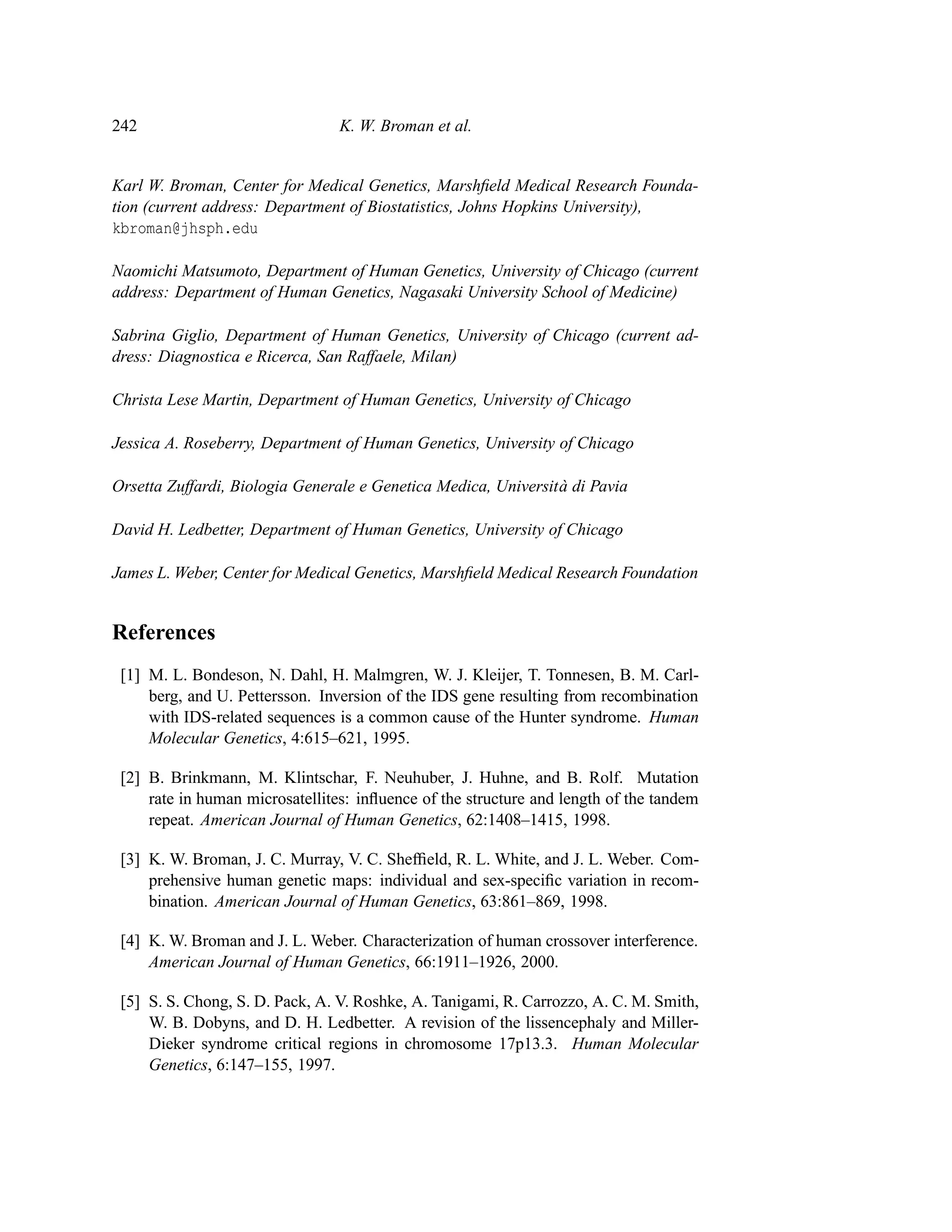 242                              K. W. Broman et al.


Karl W. Broman, Center for Medical Genetics, Marshﬁeld Medical Research Founda-
tion (current address: Department of Biostatistics, Johns Hopkins University),
kbroman@jhsph.edu

Naomichi Matsumoto, Department of Human Genetics, University of Chicago (current
address: Department of Human Genetics, Nagasaki University School of Medicine)

Sabrina Giglio, Department of Human Genetics, University of Chicago (current ad-
dress: Diagnostica e Ricerca, San Raffaele, Milan)

Christa Lese Martin, Department of Human Genetics, University of Chicago

Jessica A. Roseberry, Department of Human Genetics, University of Chicago

Orsetta Zuffardi, Biologia Generale e Genetica Medica, Universit a di Pavia
                                                                 `

David H. Ledbetter, Department of Human Genetics, University of Chicago

James L. Weber, Center for Medical Genetics, Marshﬁeld Medical Research Foundation


References
 [1] M. L. Bondeson, N. Dahl, H. Malmgren, W. J. Kleijer, T. Tonnesen, B. M. Carl-
     berg, and U. Pettersson. Inversion of the IDS gene resulting from recombination
     with IDS-related sequences is a common cause of the Hunter syndrome. Human
     Molecular Genetics, 4:615–621, 1995.

 [2] B. Brinkmann, M. Klintschar, F. Neuhuber, J. Huhne, and B. Rolf. Mutation
     rate in human microsatellites: inﬂuence of the structure and length of the tandem
     repeat. American Journal of Human Genetics, 62:1408–1415, 1998.

 [3] K. W. Broman, J. C. Murray, V. C. Shefﬁeld, R. L. White, and J. L. Weber. Com-
     prehensive human genetic maps: individual and sex-speciﬁc variation in recom-
     bination. American Journal of Human Genetics, 63:861–869, 1998.

 [4] K. W. Broman and J. L. Weber. Characterization of human crossover interference.
     American Journal of Human Genetics, 66:1911–1926, 2000.

 [5] S. S. Chong, S. D. Pack, A. V. Roshke, A. Tanigami, R. Carrozzo, A. C. M. Smith,
     W. B. Dobyns, and D. H. Ledbetter. A revision of the lissencephaly and Miller-
     Dieker syndrome critical regions in chromosome 17p13.3. Human Molecular
     Genetics, 6:147–155, 1997.
 