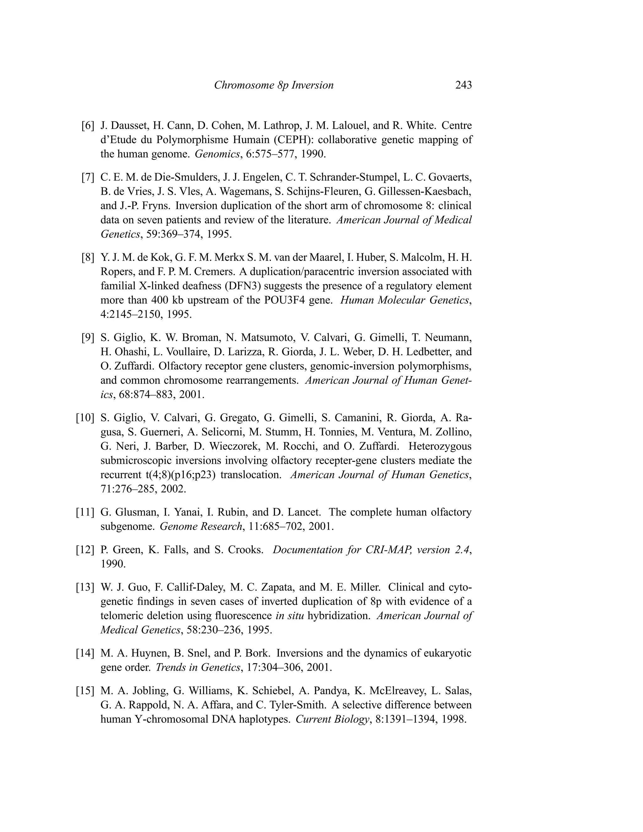 Chromosome 8p Inversion                              243


 [6] J. Dausset, H. Cann, D. Cohen, M. Lathrop, J. M. Lalouel, and R. White. Centre
     d’Etude du Polymorphisme Humain (CEPH): collaborative genetic mapping of
     the human genome. Genomics, 6:575–577, 1990.

 [7] C. E. M. de Die-Smulders, J. J. Engelen, C. T. Schrander-Stumpel, L. C. Govaerts,
     B. de Vries, J. S. Vles, A. Wagemans, S. Schijns-Fleuren, G. Gillessen-Kaesbach,
     and J.-P. Fryns. Inversion duplication of the short arm of chromosome 8: clinical
     data on seven patients and review of the literature. American Journal of Medical
     Genetics, 59:369–374, 1995.

 [8] Y. J. M. de Kok, G. F. M. Merkx S. M. van der Maarel, I. Huber, S. Malcolm, H. H.
     Ropers, and F. P. M. Cremers. A duplication/paracentric inversion associated with
     familial X-linked deafness (DFN3) suggests the presence of a regulatory element
     more than 400 kb upstream of the POU3F4 gene. Human Molecular Genetics,
     4:2145–2150, 1995.

 [9] S. Giglio, K. W. Broman, N. Matsumoto, V. Calvari, G. Gimelli, T. Neumann,
     H. Ohashi, L. Voullaire, D. Larizza, R. Giorda, J. L. Weber, D. H. Ledbetter, and
     O. Zuffardi. Olfactory receptor gene clusters, genomic-inversion polymorphisms,
     and common chromosome rearrangements. American Journal of Human Genet-
     ics, 68:874–883, 2001.

[10] S. Giglio, V. Calvari, G. Gregato, G. Gimelli, S. Camanini, R. Giorda, A. Ra-
     gusa, S. Guerneri, A. Selicorni, M. Stumm, H. Tonnies, M. Ventura, M. Zollino,
     G. Neri, J. Barber, D. Wieczorek, M. Rocchi, and O. Zuffardi. Heterozygous
     submicroscopic inversions involving olfactory recepter-gene clusters mediate the
     recurrent t(4;8)(p16;p23) translocation. American Journal of Human Genetics,
     71:276–285, 2002.

[11] G. Glusman, I. Yanai, I. Rubin, and D. Lancet. The complete human olfactory
     subgenome. Genome Research, 11:685–702, 2001.

[12] P. Green, K. Falls, and S. Crooks. Documentation for CRI-MAP, version 2.4,
     1990.

[13] W. J. Guo, F. Callif-Daley, M. C. Zapata, and M. E. Miller. Clinical and cyto-
     genetic ﬁndings in seven cases of inverted duplication of 8p with evidence of a
     telomeric deletion using ﬂuorescence in situ hybridization. American Journal of
     Medical Genetics, 58:230–236, 1995.

[14] M. A. Huynen, B. Snel, and P. Bork. Inversions and the dynamics of eukaryotic
     gene order. Trends in Genetics, 17:304–306, 2001.

[15] M. A. Jobling, G. Williams, K. Schiebel, A. Pandya, K. McElreavey, L. Salas,
     G. A. Rappold, N. A. Affara, and C. Tyler-Smith. A selective difference between
     human Y-chromosomal DNA haplotypes. Current Biology, 8:1391–1394, 1998.
 