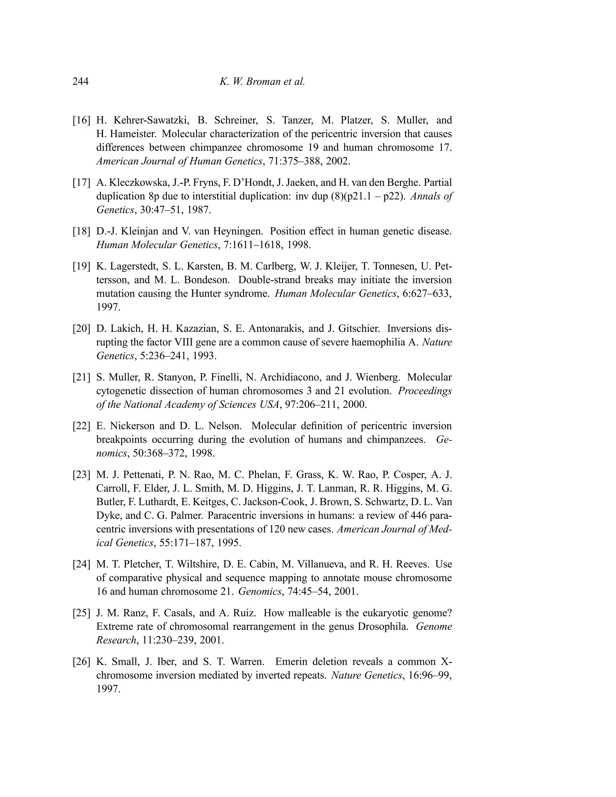 244                               K. W. Broman et al.


[16] H. Kehrer-Sawatzki, B. Schreiner, S. Tanzer, M. Platzer, S. Muller, and
     H. Hameister. Molecular characterization of the pericentric inversion that causes
     differences between chimpanzee chromosome 19 and human chromosome 17.
     American Journal of Human Genetics, 71:375–388, 2002.
[17] A. Kleczkowska, J.-P. Fryns, F. D’Hondt, J. Jaeken, and H. van den Berghe. Partial
     duplication 8p due to interstitial duplication: inv dup (8)(p21.1 – p22). Annals of
     Genetics, 30:47–51, 1987.
[18] D.-J. Kleinjan and V. van Heyningen. Position effect in human genetic disease.
     Human Molecular Genetics, 7:1611–1618, 1998.
[19] K. Lagerstedt, S. L. Karsten, B. M. Carlberg, W. J. Kleijer, T. Tonnesen, U. Pet-
     tersson, and M. L. Bondeson. Double-strand breaks may initiate the inversion
     mutation causing the Hunter syndrome. Human Molecular Genetics, 6:627–633,
     1997.
[20] D. Lakich, H. H. Kazazian, S. E. Antonarakis, and J. Gitschier. Inversions dis-
     rupting the factor VIII gene are a common cause of severe haemophilia A. Nature
     Genetics, 5:236–241, 1993.
[21] S. Muller, R. Stanyon, P. Finelli, N. Archidiacono, and J. Wienberg. Molecular
     cytogenetic dissection of human chromosomes 3 and 21 evolution. Proceedings
     of the National Academy of Sciences USA, 97:206–211, 2000.
[22] E. Nickerson and D. L. Nelson. Molecular deﬁnition of pericentric inversion
     breakpoints occurring during the evolution of humans and chimpanzees. Ge-
     nomics, 50:368–372, 1998.
[23] M. J. Pettenati, P. N. Rao, M. C. Phelan, F. Grass, K. W. Rao, P. Cosper, A. J.
     Carroll, F. Elder, J. L. Smith, M. D. Higgins, J. T. Lanman, R. R. Higgins, M. G.
     Butler, F. Luthardt, E. Keitges, C. Jackson-Cook, J. Brown, S. Schwartz, D. L. Van
     Dyke, and C. G. Palmer. Paracentric inversions in humans: a review of 446 para-
     centric inversions with presentations of 120 new cases. American Journal of Med-
     ical Genetics, 55:171–187, 1995.
[24] M. T. Pletcher, T. Wiltshire, D. E. Cabin, M. Villanueva, and R. H. Reeves. Use
     of comparative physical and sequence mapping to annotate mouse chromosome
     16 and human chromosome 21. Genomics, 74:45–54, 2001.
[25] J. M. Ranz, F. Casals, and A. Ruiz. How malleable is the eukaryotic genome?
     Extreme rate of chromosomal rearrangement in the genus Drosophila. Genome
     Research, 11:230–239, 2001.
[26] K. Small, J. Iber, and S. T. Warren. Emerin deletion reveals a common X-
     chromosome inversion mediated by inverted repeats. Nature Genetics, 16:96–99,
     1997.
 
