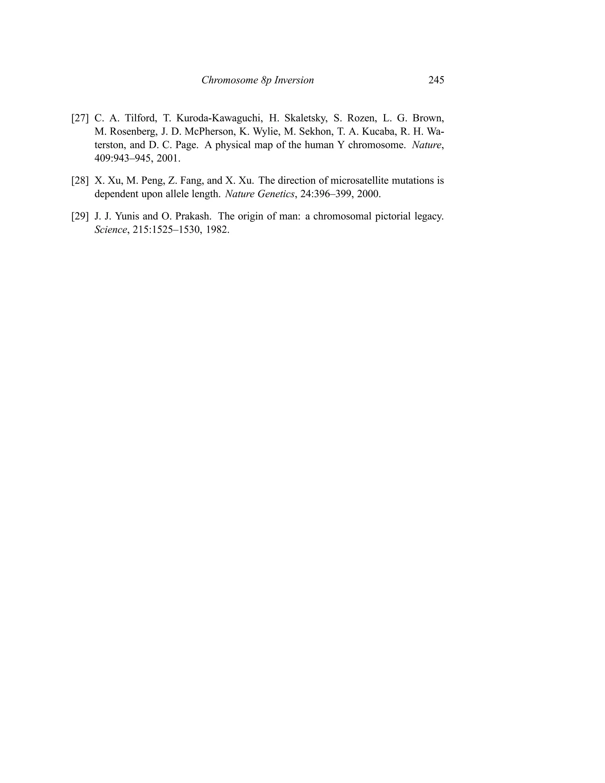 Chromosome 8p Inversion                             245


[27] C. A. Tilford, T. Kuroda-Kawaguchi, H. Skaletsky, S. Rozen, L. G. Brown,
     M. Rosenberg, J. D. McPherson, K. Wylie, M. Sekhon, T. A. Kucaba, R. H. Wa-
     terston, and D. C. Page. A physical map of the human Y chromosome. Nature,
     409:943–945, 2001.

[28] X. Xu, M. Peng, Z. Fang, and X. Xu. The direction of microsatellite mutations is
     dependent upon allele length. Nature Genetics, 24:396–399, 2000.

[29] J. J. Yunis and O. Prakash. The origin of man: a chromosomal pictorial legacy.
     Science, 215:1525–1530, 1982.
 