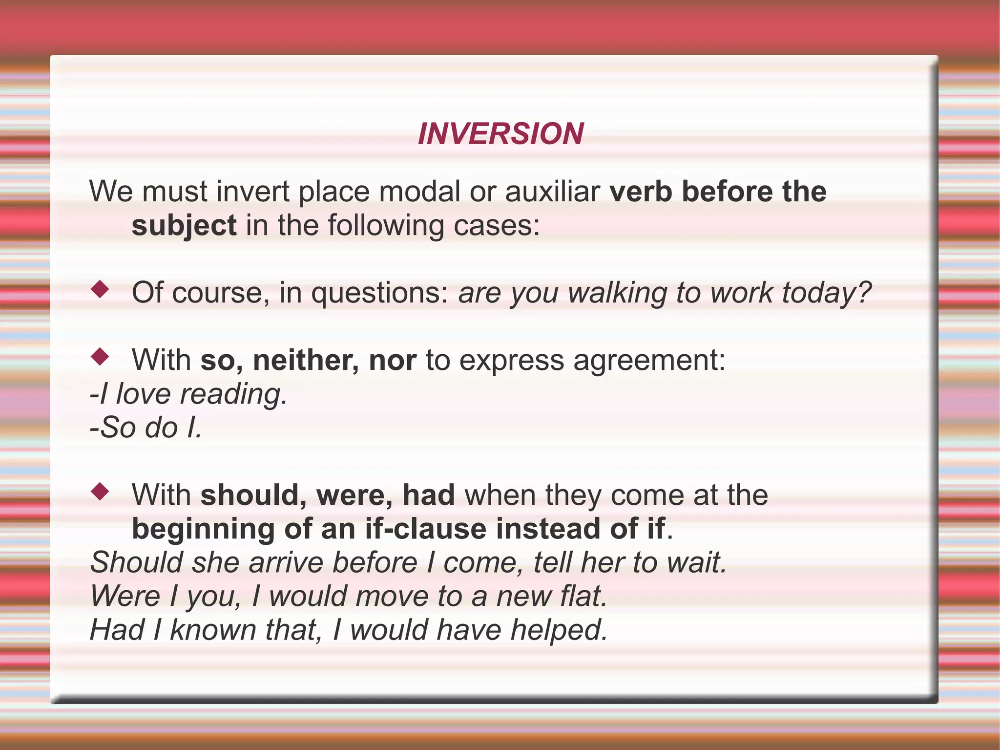 INVERSION
We must invert place modal or auxiliar verb before the
subject in the following cases:
Of course, in questions: are you walking to work today?
With so, neither, nor to express agreement:
-I love reading.
-So do I.
With should, were, had when they come at the
beginning of an if-clause instead of if.
Should she arrive before I come, tell her to wait.
Were I you, I would move to a new flat.
Had I known that, I would have helped.