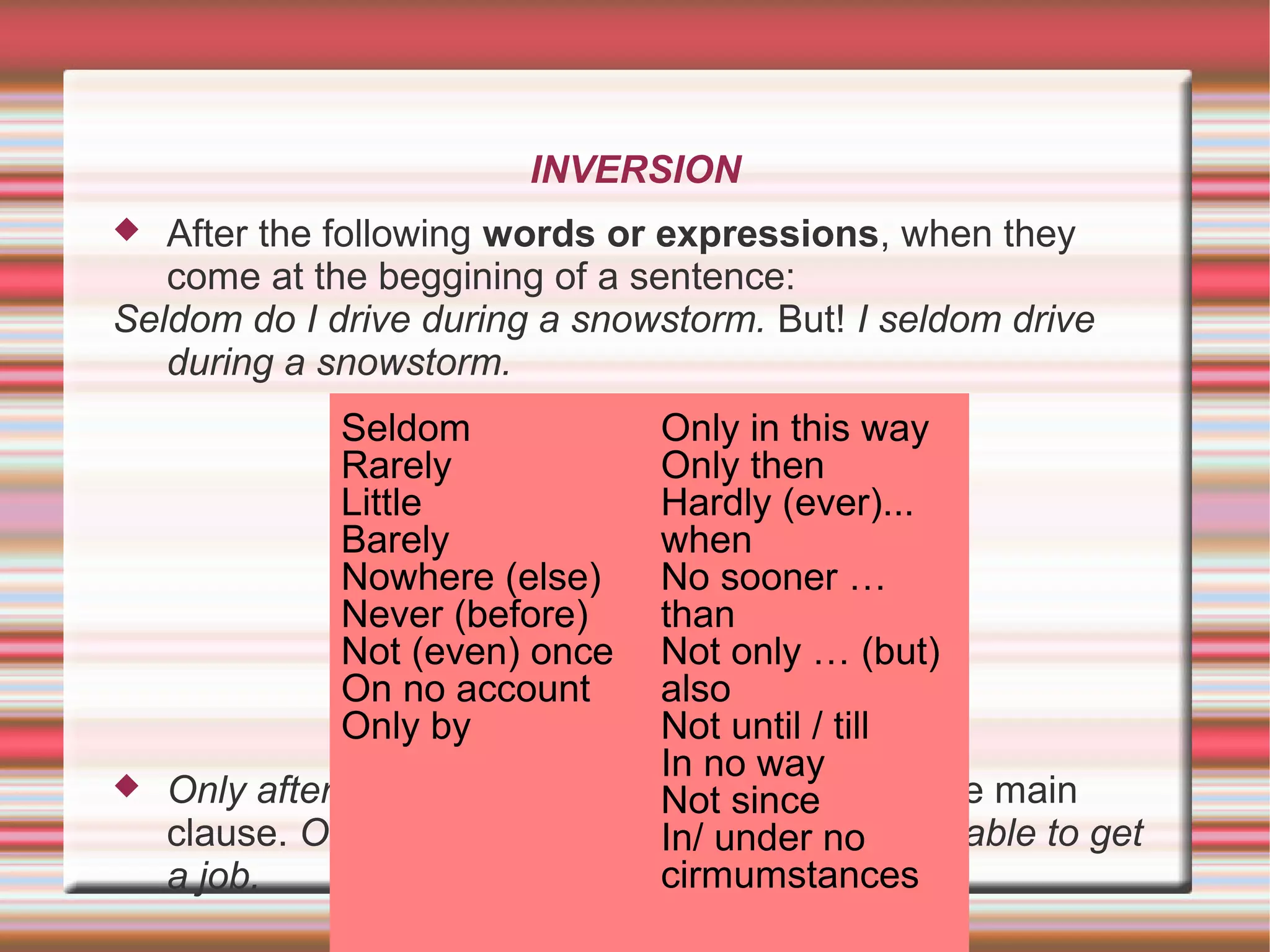 INVERSION
After the following words or expressions, when they
come at the beggining of a sentence:
Seldom do I drive during a snowstorm. But! I seldom drive
during a snowstorm.
Only after/ by/ if/ when, not until: inversion in the main
clause. Only after he updated his skills was he able to get
a job.
Seldom
Rarely
Little
Barely
Nowhere (else)
Never (before)
Not (even) once
On no account
Only by
Only in this way
Only then
Hardly (ever)...
when
No sooner …
than
Not only … (but)
also
Not until / till
In no way
Not since
In/ under no
cirmumstances
