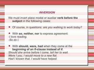 INVERSION
We must invert place modal or auxiliar verb before the
subject in the following cases:
 Of course, in questions: are you walking to work today?
 With so, neither, nor to express agreement:
-I love reading.
-So do I.
 With should, were, had when they come at the
beginning of an if-clause instead of if.
Should she arrive before I come, tell her to wait.
Were I you, I would move to a new flat.
Had I known that, I would have helped.
 