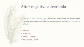 After negative adverbials
– In formal and literary styles, the subject and auxiliary are inverted when
negative adverbials are placed at the beginning of the sentence for rhetorical
effect.
 HARDLY
 SCARCELY
 BARELY ... WHEN
 NO SOONER ... THAN
 