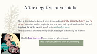 After negative adverbials
When a story is told in the past tense, the adverbials hardly, scarcely, barely and no
sooner are often used to emphasise that one event quickly followed another. The verb
describing the earlier event is usually in the past perfect tense.
If these adverbials are in the initial position, the subject and auxiliary are inverted:
Hardly had I arrived home when my phone rang.
I had hardly arrived home when my phone rang.
 