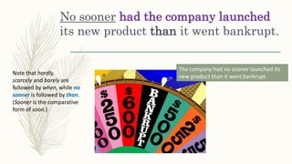 No sooner had the company launched
its new product than it went bankrupt.
Note that hardly,
scarcely and barely are
followed by when, while no
sooner is followed by than.
(Sooner is the comparative
form of soon.)
The company had no sooner launched its
new product than it went bankrupt.
 
