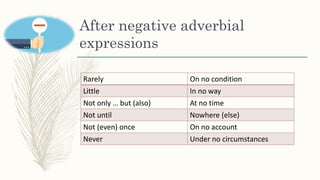 After negative adverbial
expressions
Rarely On no condition
Little In no way
Not only … but (also) At no time
Not until Nowhere (else)
Not (even) once On no account
Never Under no circumstances
 
