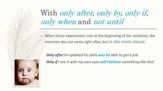 With only after, only by, only if,
only when and not until
– When these expressions com at the beginning of the sentence, the
inversion dos not come right after, but in the main clause.
Only after he updated his skills was he able to get a job.
Only if I see it with my own eyes will I believe something like that.
 