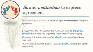 So and neither/nor to express
agreement
So + auxiliary + subject is added to a positive statement to express
agreement.
I suggested that he should take the job, and so did all his
friends. (his friends also suggested that he should take the job)
Everybody knows that, and so should you. (you should know
that, too)
"I love South Korean films." "Really? So do I." (I also love South
Korean films)
 