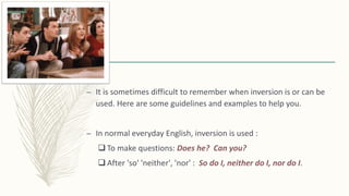 – It is sometimes difficult to remember when inversion is or can be
used. Here are some guidelines and examples to help you.
– In normal everyday English, inversion is used :
 To make questions: Does he? Can you?
 After 'so' 'neither', 'nor' : So do I, neither do I, nor do I.
 