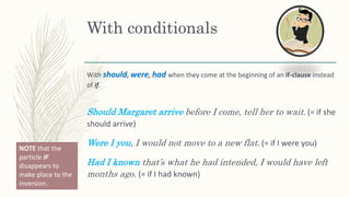 With conditionals
With should, were, had when they come at the beginning of an if-clause instead
of if.
Should Margaret arrive before I come, tell her to wait. (= if she
should arrive)
Were I you, I would not move to a new flat. (= if I were you)
Had I known that’s what he had intended, I would have left
months ago. (= if I had known)
NOTE that the
particle IF
disappears to
make place to the
inversion.
 
