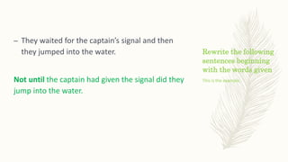 Rewrite the following
sentences beginning
with the words given
– They waited for the captain’s signal and then
they jumped into the water.
Not until the captain had given the signal did they
jump into the water.
This is the example.
 