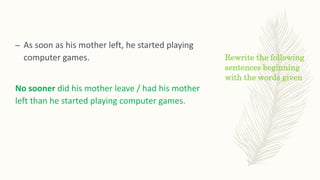 Rewrite the following
sentences beginning
with the words given
– As soon as his mother left, he started playing
computer games.
No sooner did his mother leave / had his mother
left than he started playing computer games.
 