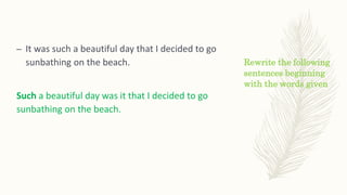 Rewrite the following
sentences beginning
with the words given
– It was such a beautiful day that I decided to go
sunbathing on the beach.
Such a beautiful day was it that I decided to go
sunbathing on the beach.
 