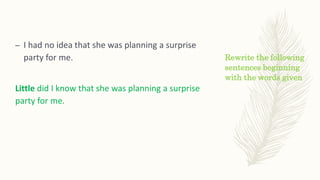 Rewrite the following
sentences beginning
with the words given
– I had no idea that she was planning a surprise
party for me.
Little did I know that she was planning a surprise
party for me.
 