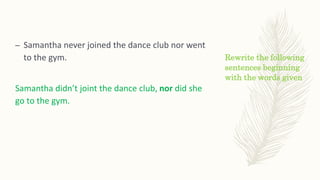 Rewrite the following
sentences beginning
with the words given
– Samantha never joined the dance club nor went
to the gym.
Samantha didn’t joint the dance club, nor did she
go to the gym.
 