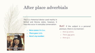 After place adverbials
This is a rhetorical device used mainly in
formal and literary styles; however, it
may also occur in everyday conversation:
o Here comes the bus.
o There goes Sally.
o Here's my number.
But! If the subject is a personal
pronoun, there is no inversion:
o Here it comes.
o There she goes.
o Here it is.
 