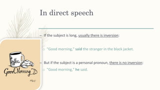 In direct speech
– If the subject is long, usually there is inversion:
o "Good morning," said the stranger in the black jacket.
– But if the subject is a personal pronoun, there is no inversion:
o "Good morning," he said.
 