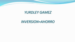 YURDLEY GAMEZ
INVERSION=AHORRO
 