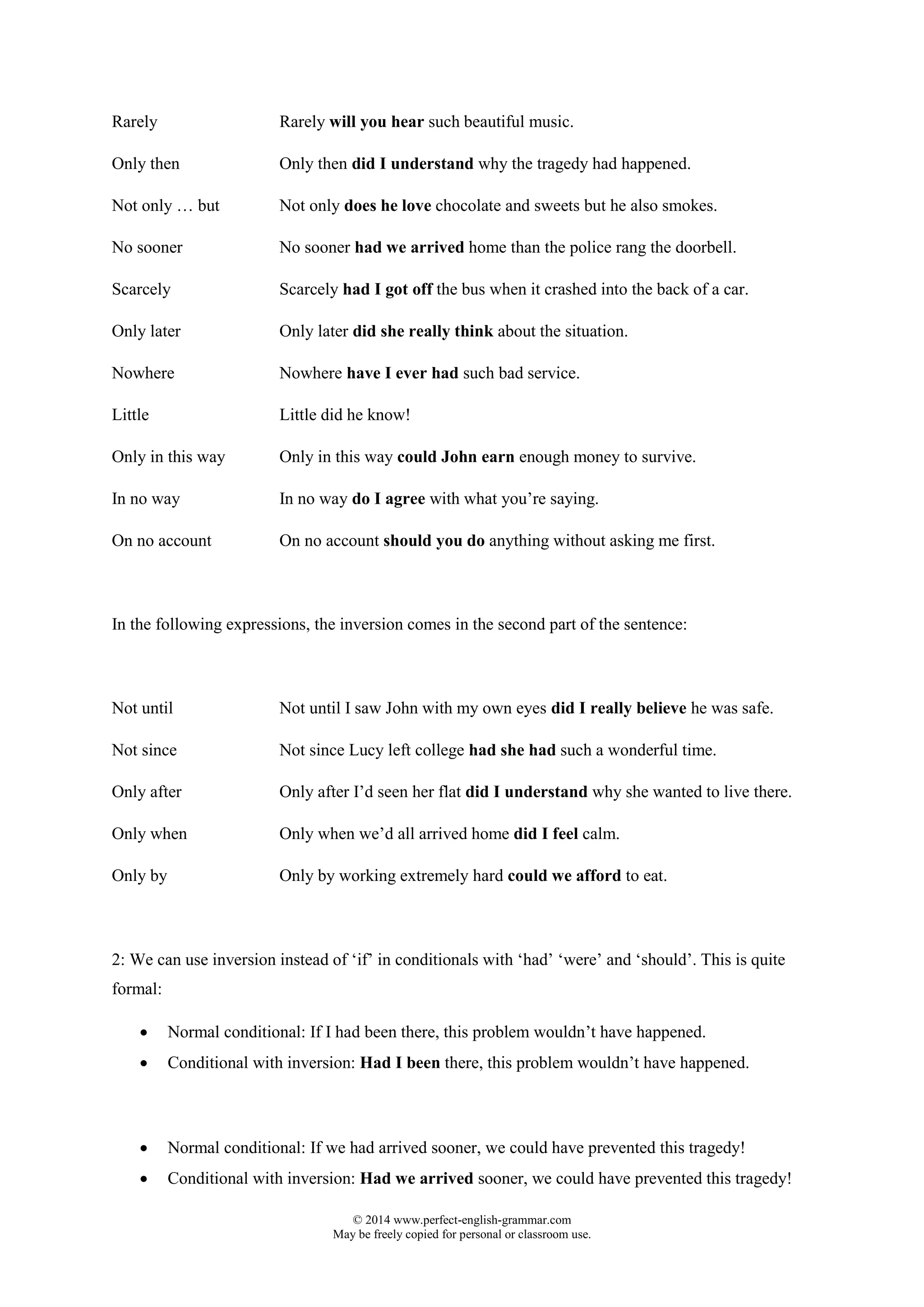 © 2014 www.perfect-english-grammar.com
May be freely copied for personal or classroom use.
Rarely Rarely will you hear such beautiful music.
Only then Only then did I understand why the tragedy had happened.
Not only … but Not only does he love chocolate and sweets but he also smokes.
No sooner No sooner had we arrived home than the police rang the doorbell.
Scarcely Scarcely had I got off the bus when it crashed into the back of a car.
Only later Only later did she really think about the situation.
Nowhere Nowhere have I ever had such bad service.
Little Little did he know!
Only in this way Only in this way could John earn enough money to survive.
In no way In no way do I agree with what you’re saying.
On no account On no account should you do anything without asking me first.
In the following expressions, the inversion comes in the second part of the sentence:
Not until Not until I saw John with my own eyes did I really believe he was safe.
Not since Not since Lucy left college had she had such a wonderful time.
Only after Only after I’d seen her flat did I understand why she wanted to live there.
Only when Only when we’d all arrived home did I feel calm.
Only by Only by working extremely hard could we afford to eat.
2: We can use inversion instead of ‘if’ in conditionals with ‘had’ ‘were’ and ‘should’. This is quite
formal:
 Normal conditional: If I had been there, this problem wouldn’t have happened.
 Conditional with inversion: Had I been there, this problem wouldn’t have happened.
 Normal conditional: If we had arrived sooner, we could have prevented this tragedy!
 Conditional with inversion: Had we arrived sooner, we could have prevented this tragedy!
 