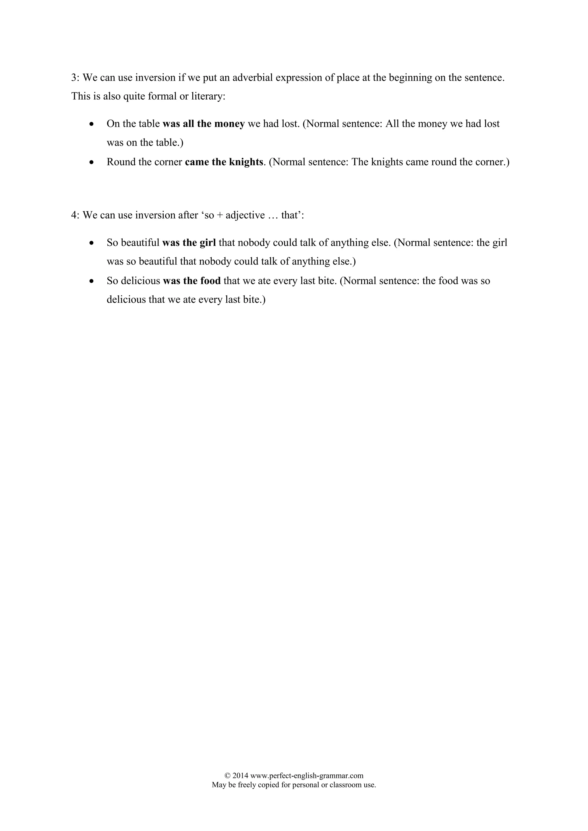 © 2014 www.perfect-english-grammar.com
May be freely copied for personal or classroom use.
3: We can use inversion if we put an adverbial expression of place at the beginning on the sentence.
This is also quite formal or literary:
 On the table was all the money we had lost. (Normal sentence: All the money we had lost
was on the table.)
 Round the corner came the knights. (Normal sentence: The knights came round the corner.)
4: We can use inversion after ‘so + adjective … that’:
 So beautiful was the girl that nobody could talk of anything else. (Normal sentence: the girl
was so beautiful that nobody could talk of anything else.)
 So delicious was the food that we ate every last bite. (Normal sentence: the food was so
delicious that we ate every last bite.)
 