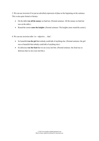 © 2014 www.perfect-english-grammar.com
May be freely copied for personal or classroom use.
3: We can use inversion if we put an adverbial expression of place at the beginning on the sentence.
This is also quite formal or literary:
 On the table was all the money we had lost. (Normal sentence: All the money we had lost
was on the table.)
 Round the corner came the knights. (Normal sentence: The knights came round the corner.)
4: We can use inversion after ‘so + adjective … that’:
 So beautiful was the girl that nobody could talk of anything else. (Normal sentence: the girl
was so beautiful that nobody could talk of anything else.)
 So delicious was the food that we ate every last bite. (Normal sentence: the food was so
delicious that we ate every last bite.)
 