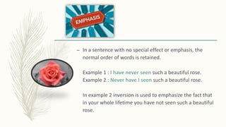 – In a sentence with no special effect or emphasis, the
normal order of words is retained.
Example 1 : I have never seen such a beautiful rose.
Example 2 : Never have I seen such a beautiful rose.
In example 2 inversion is used to emphasize the fact that
in your whole lifetime you have not seen such a beautiful
rose.
 