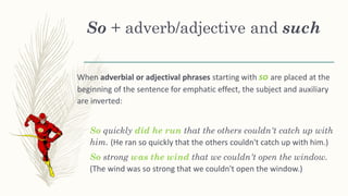 So + adverb/adjective and such
When adverbial or adjectival phrases starting with so are placed at the
beginning of the sentence for emphatic effect, the subject and auxiliary
are inverted:
So quickly did he run that the others couldn't catch up with
him. (He ran so quickly that the others couldn't catch up with him.)
So strong was the wind that we couldn't open the window.
(The wind was so strong that we couldn't open the window.)
 