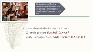 – In normal everyday English, inversion is used :
 To make questions: Does he? Can you?
 After 'so' 'neither', 'nor' : So do I, neither do I, nor do I.
It is sometimes difficult to
remember when inversion is or
can be used. Here are some
guidelines and examples to help
you.
 